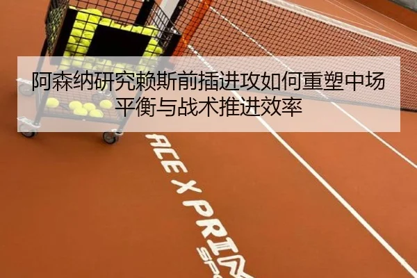 阿森纳研究赖斯前插进攻如何重塑中场平衡与战术推进效率