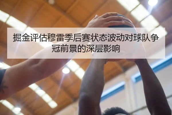 掘金评估穆雷季后赛状态波动对球队争冠前景的深层影响