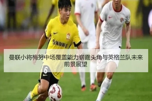 曼联小将梅努中场覆盖能力崭露头角与英格兰队未来前景展望