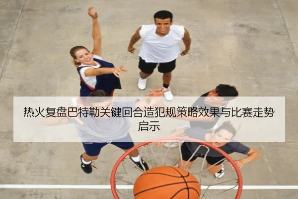 热火复盘巴特勒关键回合造犯规策略效果与比赛走势启示